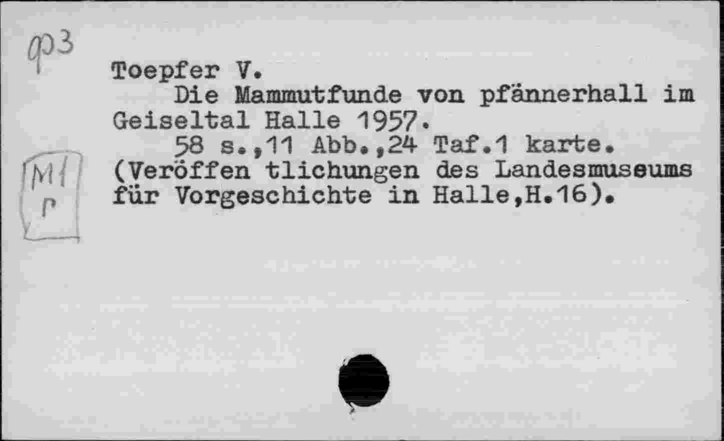 ﻿Toepfer V.
Die Mammutfunde von pfannerhall im Geiseltal Halle 1957.
58 s.,11 Abb.,24 Taf.1 karte. (Veröffen tlichungen des Landesmuseums für Vorgeschichte in Halle,H.16).